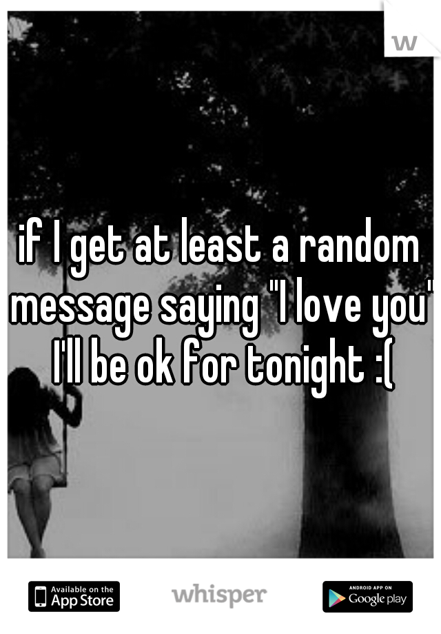 if I get at least a random message saying "I love you" I'll be ok for tonight :(