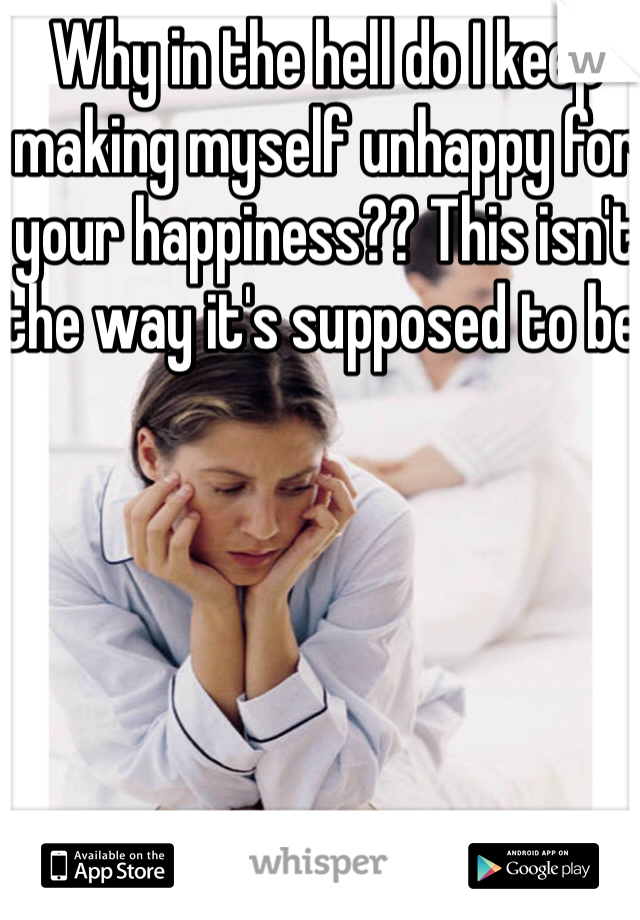 Why in the hell do I keep making myself unhappy for your happiness?? This isn't the way it's supposed to be!
