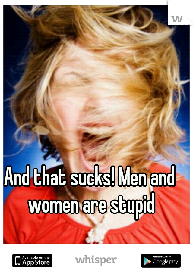 And that sucks! Men and women are stupid