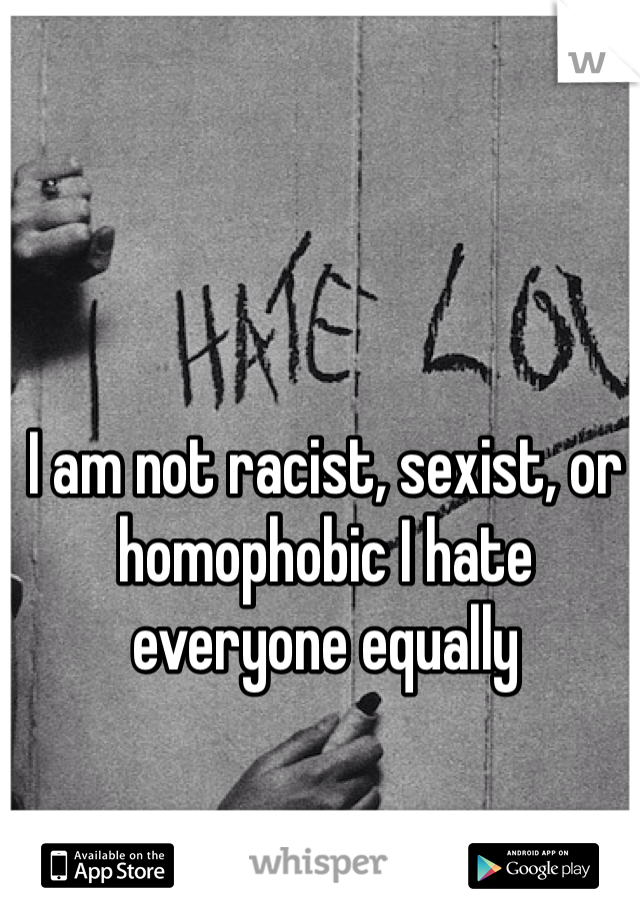 I am not racist, sexist, or homophobic I hate everyone equally