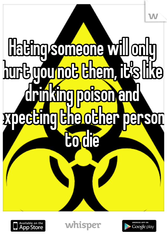 Hating someone will only hurt you not them, it's like drinking poison and expecting the other person to die