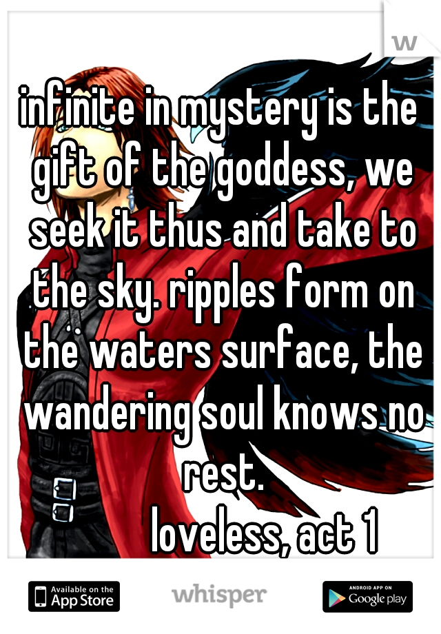 infinite in mystery is the gift of the goddess, we seek it thus and take to the sky. ripples form on the waters surface, the wandering soul knows no rest.



          loveless, act 1
