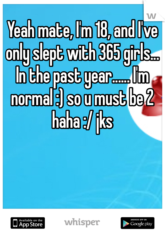 Yeah mate, I'm 18, and I've only slept with 365 girls... In the past year...... I'm normal :) so u must be 2 haha :/ jks