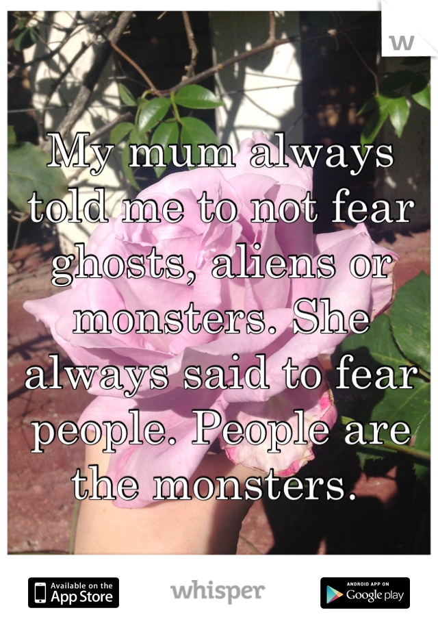 My mum always told me to not fear ghosts, aliens or monsters. She always said to fear people. People are the monsters. 