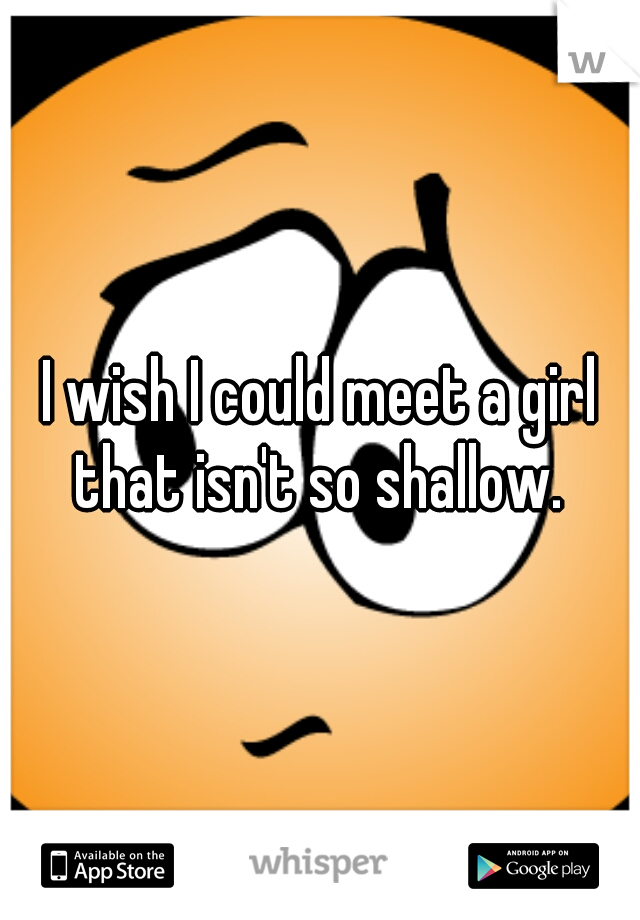 I wish I could meet a girl that isn't so shallow. 
