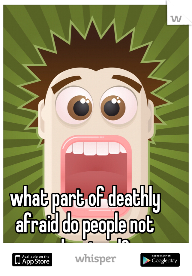what part of deathly afraid do people not understand?