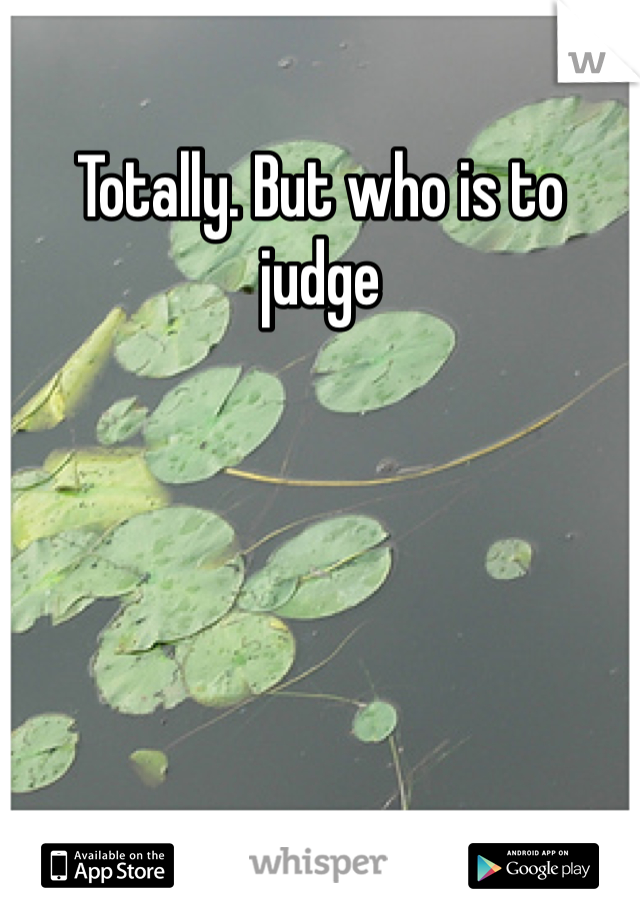 Totally. But who is to judge