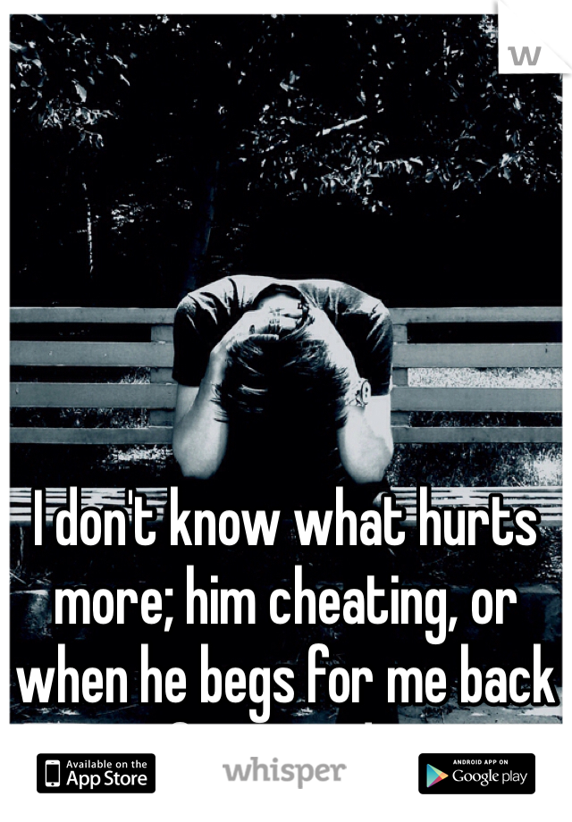 I don't know what hurts more; him cheating, or when he begs for me back afterwards...