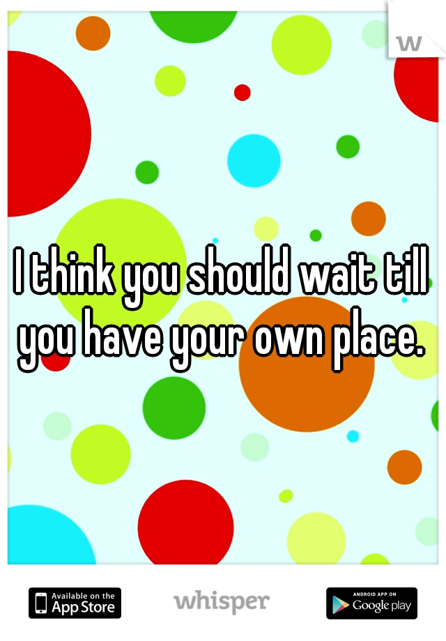 I think you should wait till you have your own place. 