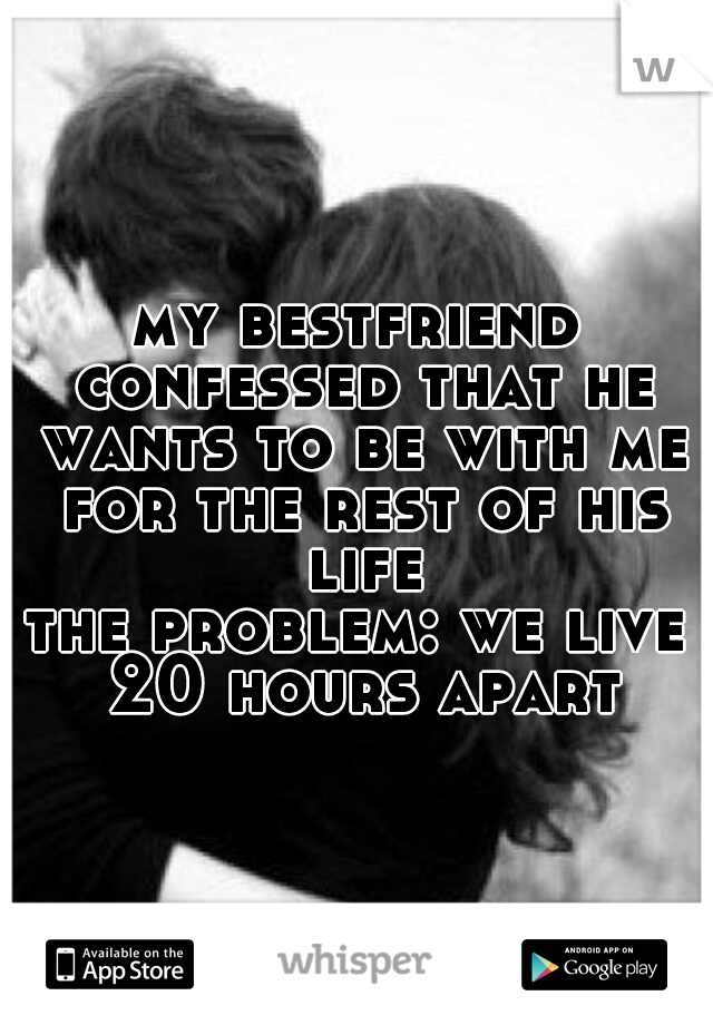 my bestfriend confessed that he wants to be with me for the rest of his life
the problem: we live 20 hours apart