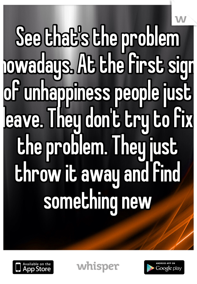 See that's the problem nowadays. At the first sign of unhappiness people just leave. They don't try to fix the problem. They just throw it away and find something new
