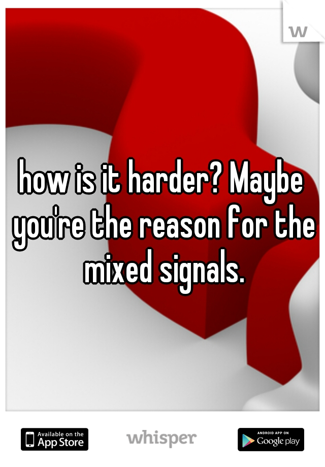 how is it harder? Maybe you're the reason for the mixed signals.