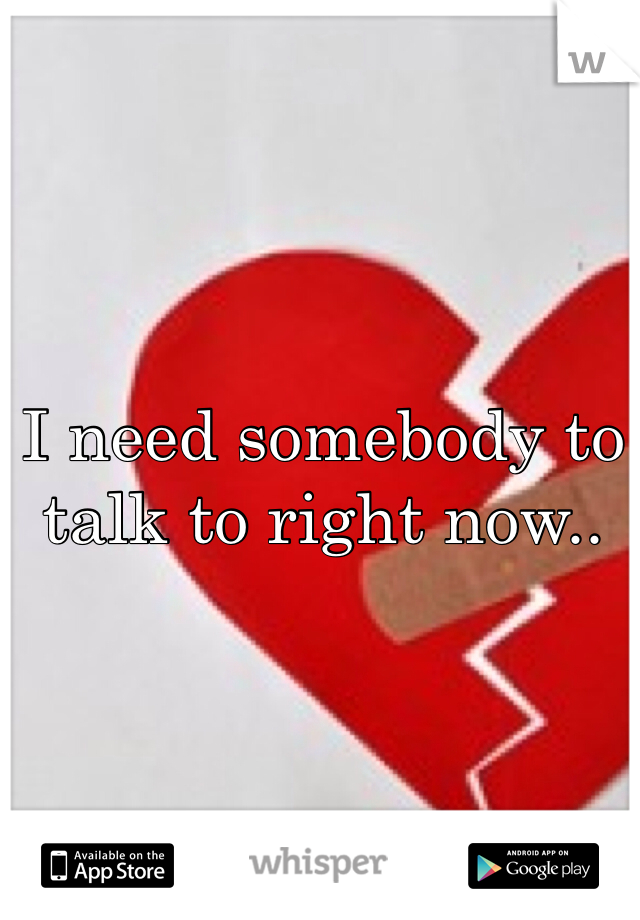 I need somebody to talk to right now..