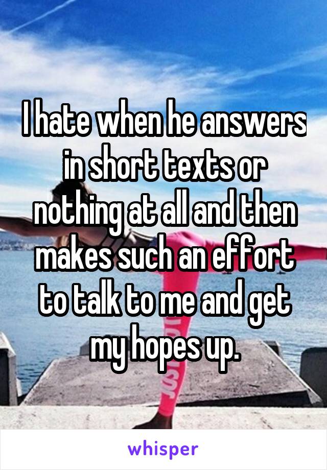I hate when he answers in short texts or nothing at all and then makes such an effort to talk to me and get my hopes up.