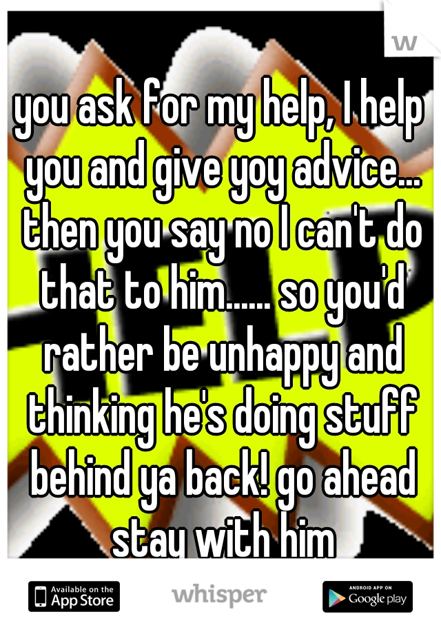 you ask for my help, I help you and give yoy advice... then you say no I can't do that to him...... so you'd rather be unhappy and thinking he's doing stuff behind ya back! go ahead stay with him