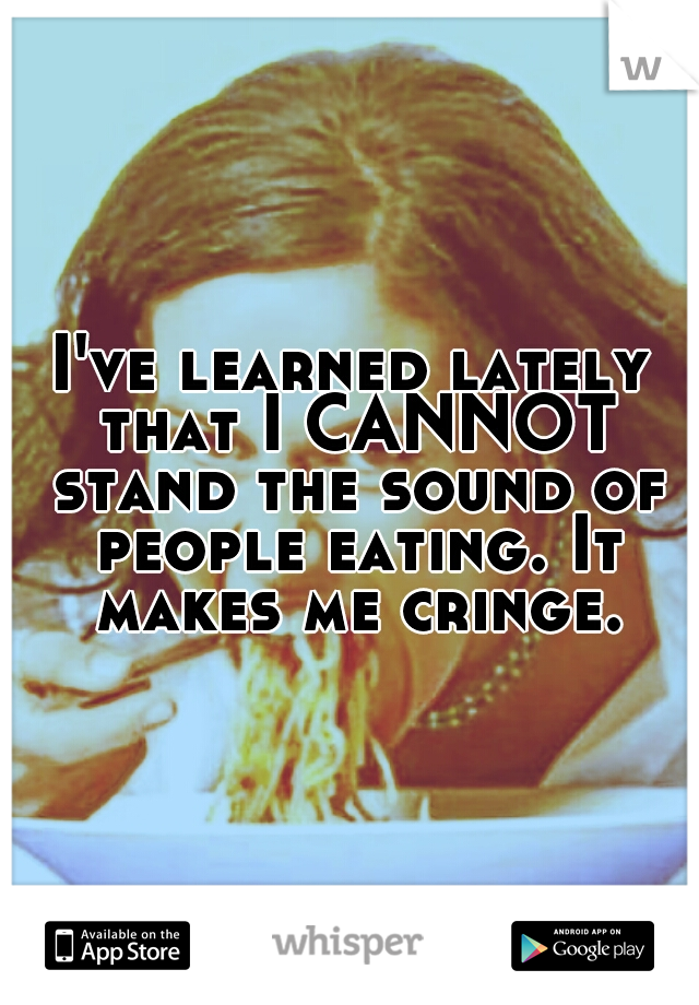 I've learned lately that I CANNOT stand the sound of people eating. It makes me cringe.