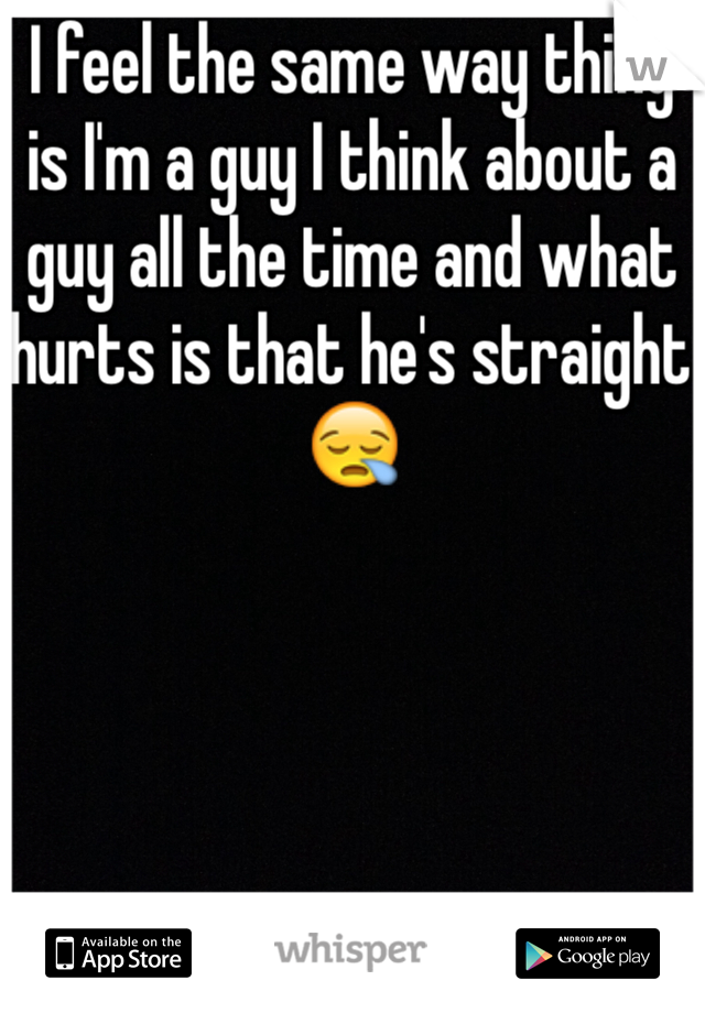 I feel the same way thing is I'm a guy I think about a guy all the time and what hurts is that he's straight 😪