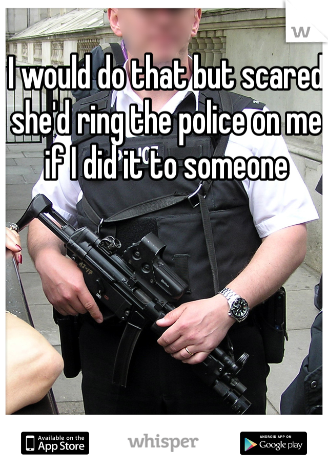 I would do that but scared she'd ring the police on me if I did it to someone 