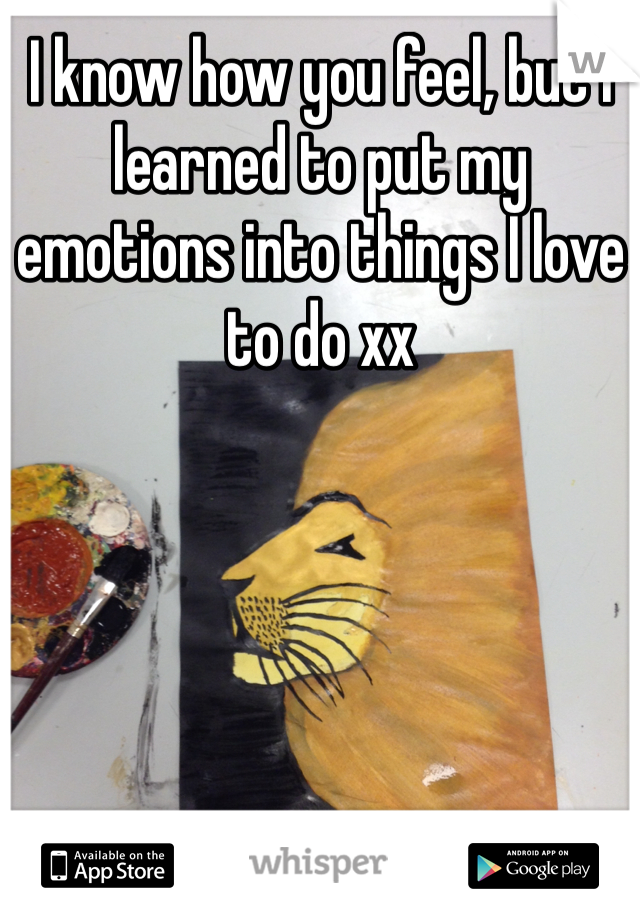 I know how you feel, but I learned to put my emotions into things I love to do xx