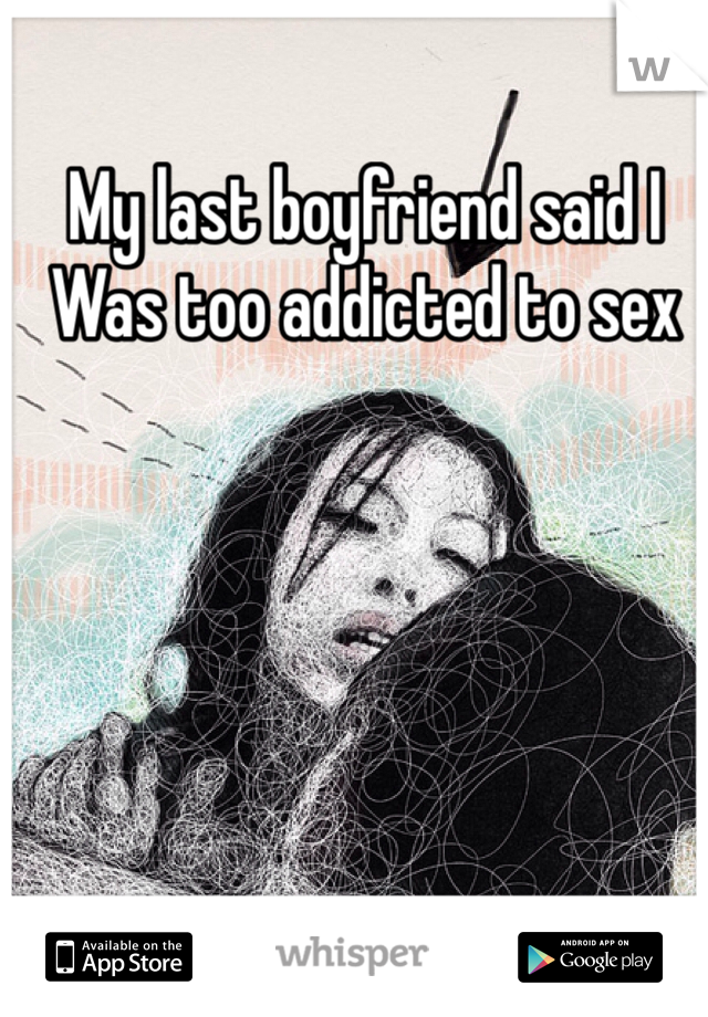 My last boyfriend said I 
Was too addicted to sex