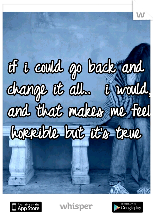 if i could go back and change it all..  i would, and that makes me feel horrible but it's true 