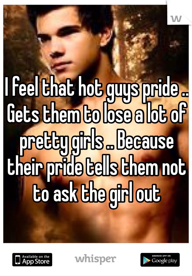 I feel that hot guys pride .. Gets them to lose a lot of pretty girls .. Because their pride tells them not to ask the girl out