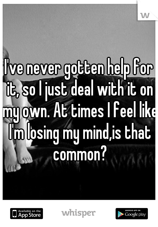 I've never gotten help for it, so I just deal with it on my own. At times I feel like I'm losing my mind,is that common?