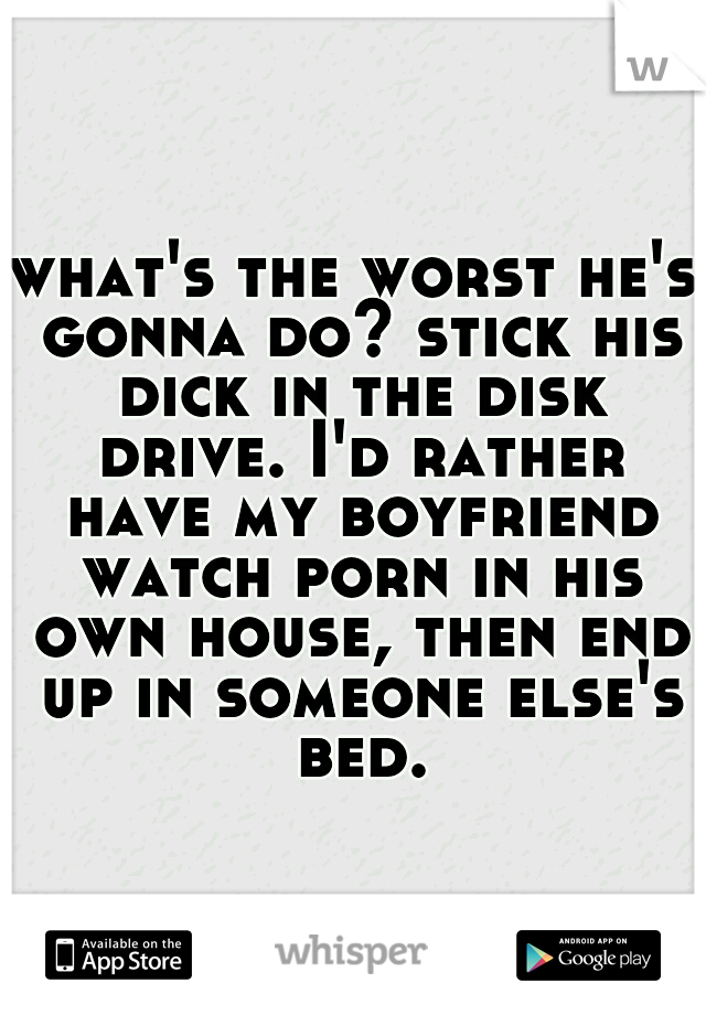 what's the worst he's gonna do? stick his dick in the disk drive. I'd rather have my boyfriend watch porn in his own house, then end up in someone else's bed.
