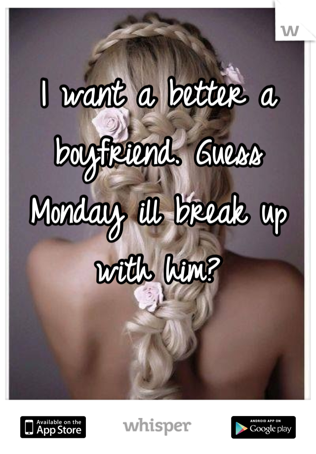 I want a better a boyfriend. Guess Monday ill break up with him?