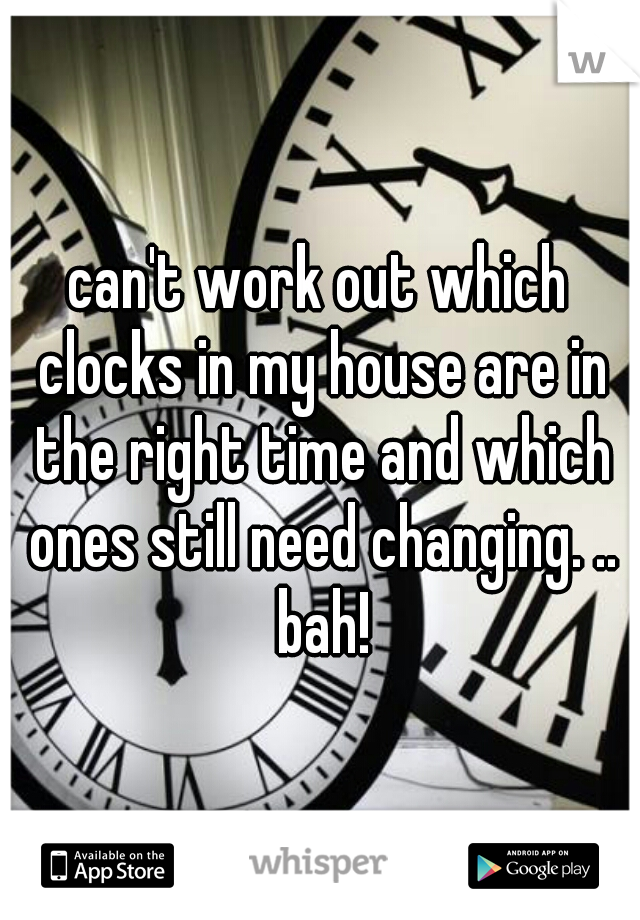 can't work out which clocks in my house are in the right time and which ones still need changing. .. bah!