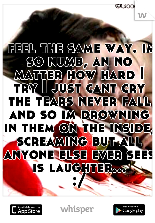 I feel the same way. im so numb, an no matter how hard I try I just cant cry the tears never fall and so im drowning in them on the inside, screaming but all anyone else ever sees is laughter... :/