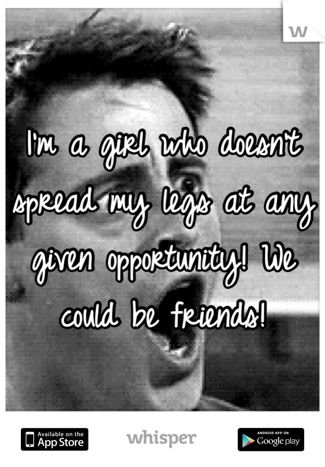 I'm a girl who doesn't spread my legs at any given opportunity! We could be friends! 
