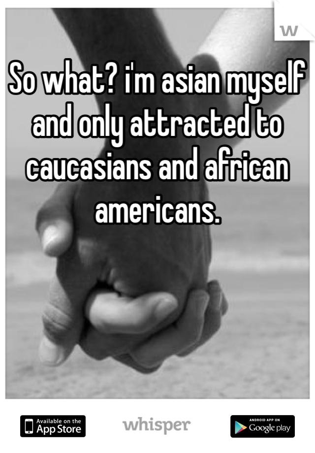 So what? i'm asian myself and only attracted to caucasians and african americans. 