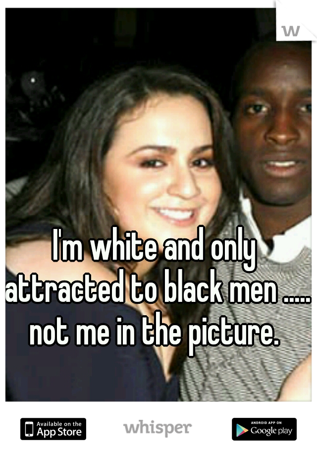 I'm white and only attracted to black men ..... not me in the picture. 