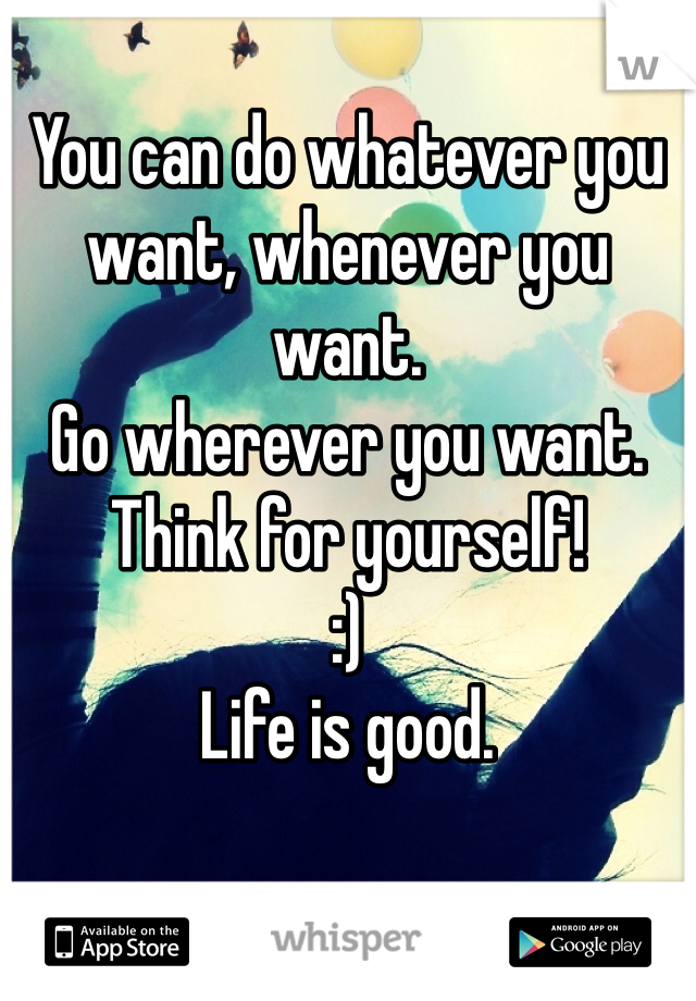 You can do whatever you want, whenever you want.
Go wherever you want. 
Think for yourself! 
:)
Life is good. 