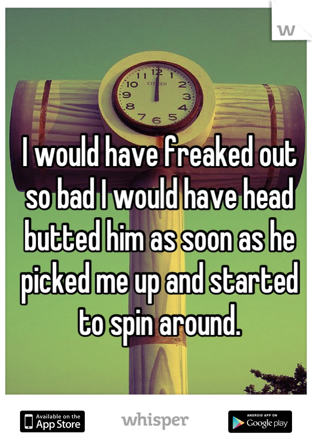 I would have freaked out so bad I would have head butted him as soon as he picked me up and started to spin around.