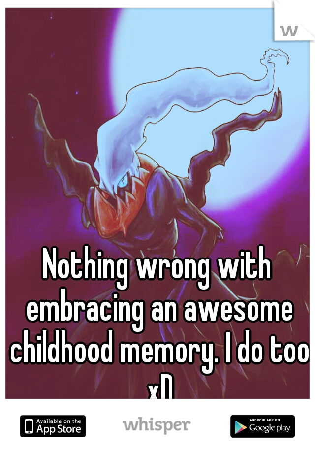 Nothing wrong with embracing an awesome childhood memory. I do too xD