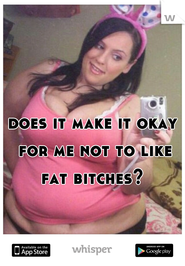 does it make it okay for me not to like fat bitches? 