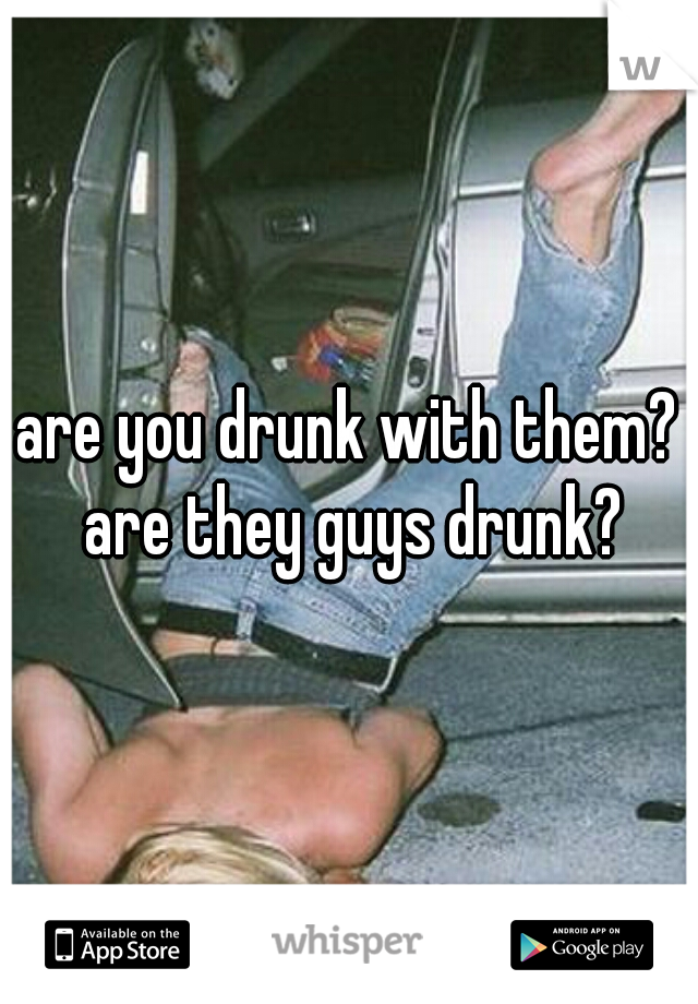 are you drunk with them? are they guys drunk?