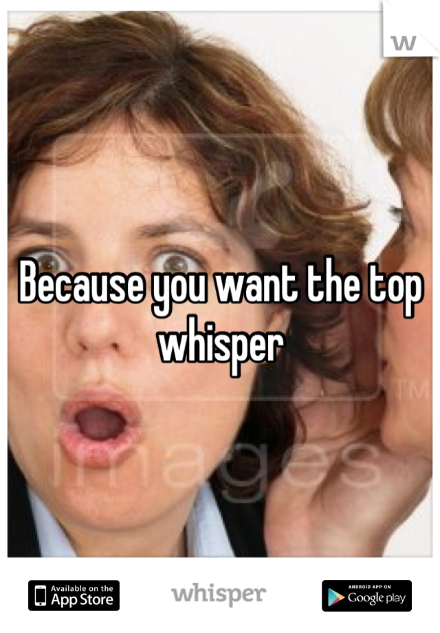 Because you want the top whisper