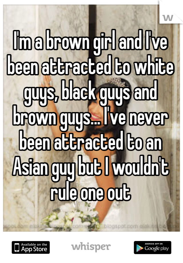 I'm a brown girl and I've been attracted to white guys, black guys and brown guys... I've never been attracted to an Asian guy but I wouldn't rule one out