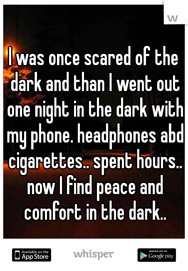 I was once scared of the dark and than I went out one night in the dark with my phone. headphones abd cigarettes.. spent hours.. now I find peace and comfort in the dark..