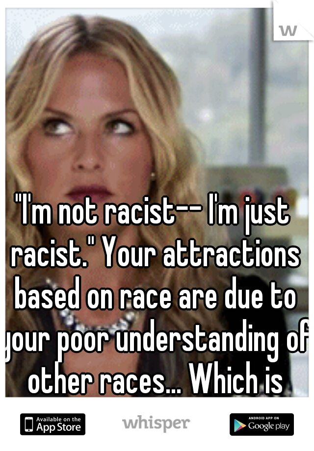 "I'm not racist-- I'm just racist." Your attractions based on race are due to your poor understanding of other races... Which is racist