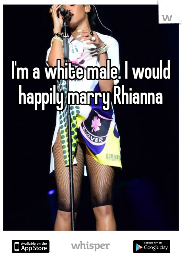 I'm a white male. I would happily marry Rhianna