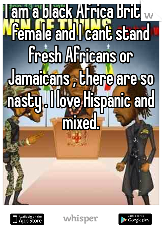 I am a black Africa British female and I cant stand fresh Africans or Jamaicans , there are so nasty . I love Hispanic and mixed. 
