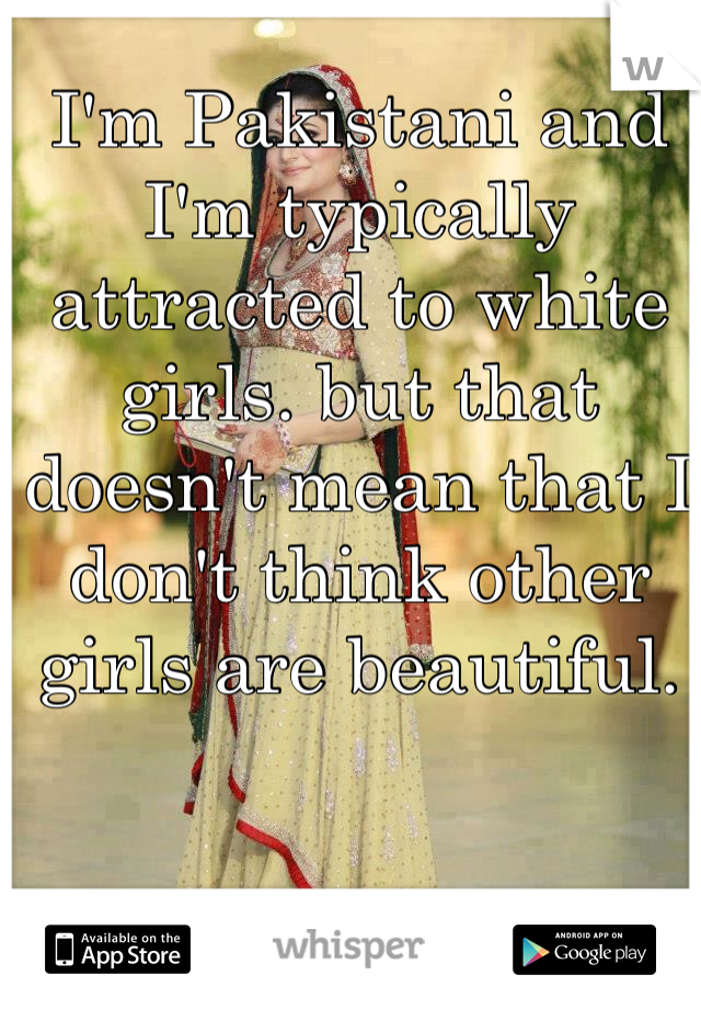 I'm Pakistani and I'm typically attracted to white girls. but that doesn't mean that I don't think other girls are beautiful. 