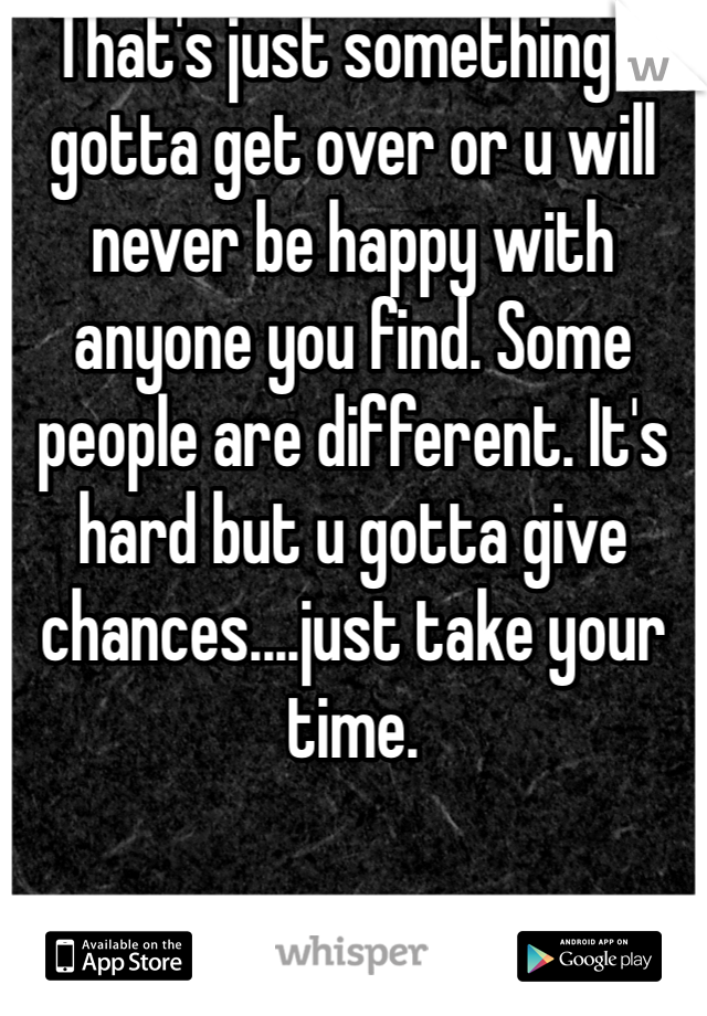 That's just something u gotta get over or u will never be happy with anyone you find. Some people are different. It's hard but u gotta give chances....just take your time.