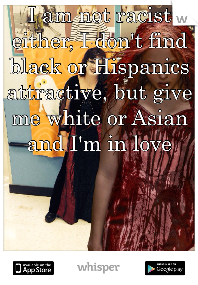 I am not racist either, I don't find black or Hispanics attractive, but give me white or Asian and I'm in love