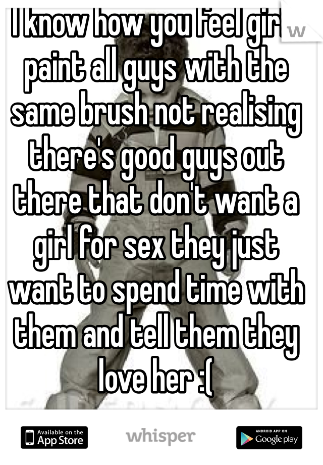 I know how you feel girls paint all guys with the same brush not realising there's good guys out there that don't want a girl for sex they just want to spend time with them and tell them they love her :(
