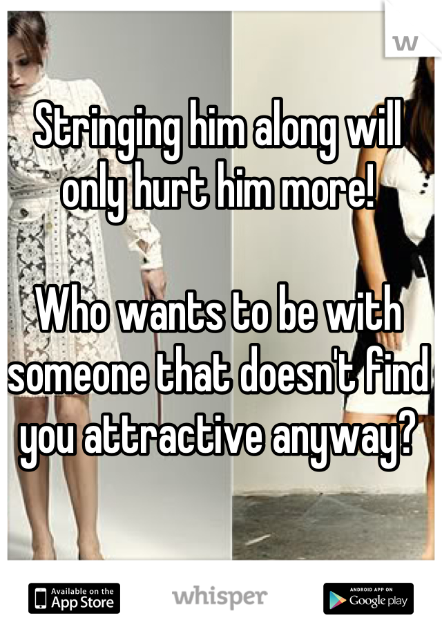 Stringing him along will only hurt him more!

Who wants to be with someone that doesn't find you attractive anyway?